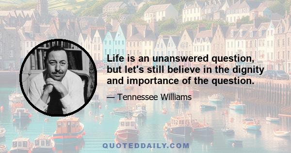 Life is an unanswered question, but let's still believe in the dignity and importance of the question.