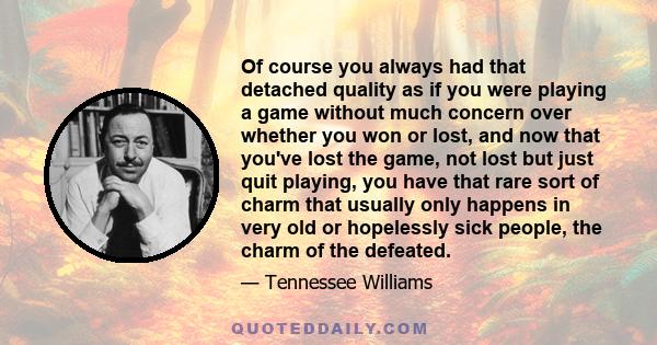 Of course you always had that detached quality as if you were playing a game without much concern over whether you won or lost, and now that you've lost the game, not lost but just quit playing, you have that rare sort