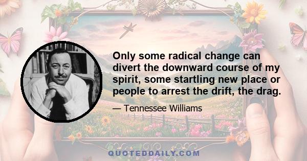 Only some radical change can divert the downward course of my spirit, some startling new place or people to arrest the drift, the drag.