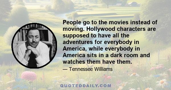 People go to the movies instead of moving. Hollywood characters are supposed to have all the adventures for everybody in America, while everybody in America sits in a dark room and watches them have them.