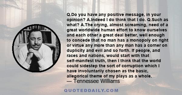 Q.Do you have any positive message, in your opinion? A.Indeed I do think that I do. Q.Such as what? A.The crying, almost screaming, need of a great worldwide human effort to know ourselves and each other a great deal