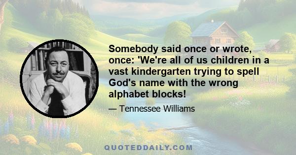 Somebody said once or wrote, once: 'We're all of us children in a vast kindergarten trying to spell God's name with the wrong alphabet blocks!