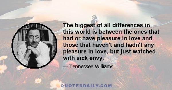 The biggest of all differences in this world is between the ones that had or have pleasure in love and those that haven't and hadn't any pleasure in love, but just watched with sick envy.