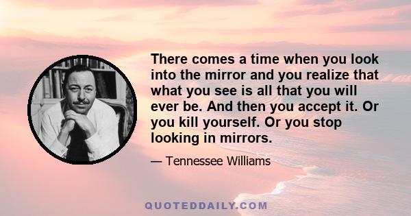 There comes a time when you look into the mirror and you realize that what you see is all that you will ever be. And then you accept it. Or you kill yourself. Or you stop looking in mirrors.