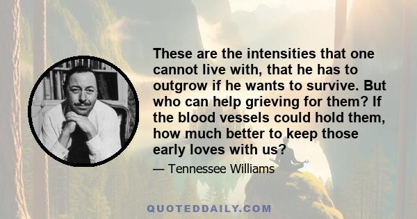 These are the intensities that one cannot live with, that he has to outgrow if he wants to survive. But who can help grieving for them? If the blood vessels could hold them, how much better to keep those early loves