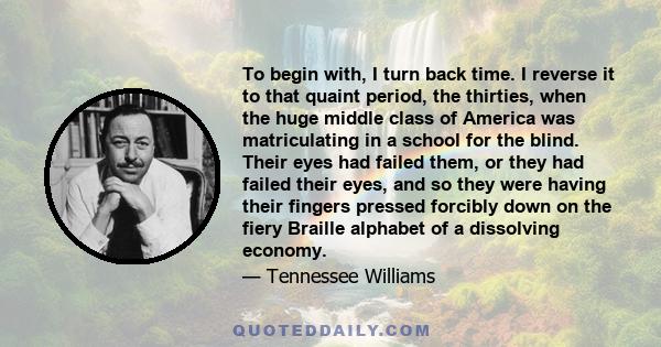 To begin with, I turn back time. I reverse it to that quaint period, the thirties, when the huge middle class of America was matriculating in a school for the blind. Their eyes had failed them, or they had failed their