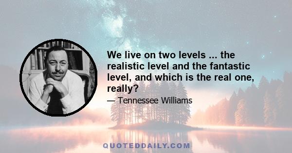 We live on two levels ... the realistic level and the fantastic level, and which is the real one, really?