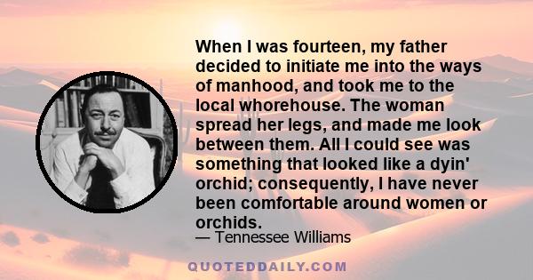 When I was fourteen, my father decided to initiate me into the ways of manhood, and took me to the local whorehouse. The woman spread her legs, and made me look between them. All I could see was something that looked