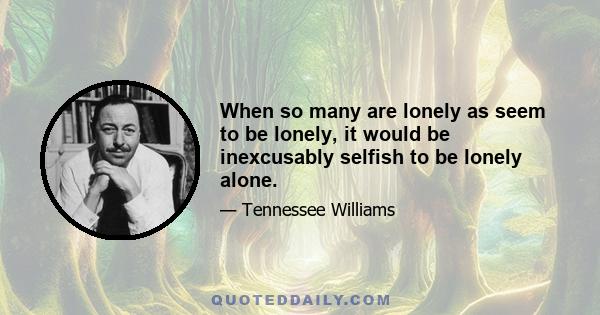 When so many are lonely as seem to be lonely, it would be inexcusably selfish to be lonely alone.