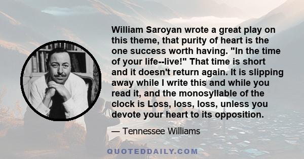 William Saroyan wrote a great play on this theme, that purity of heart is the one success worth having. In the time of your life--live! That time is short and it doesn't return again. It is slipping away while I write