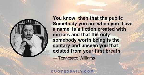 You know, then that the public Somebody you are when you 'have a name' is a fiction created with mirrors and that the only somebody worth being is the solitary and unseen you that existed from your first breath