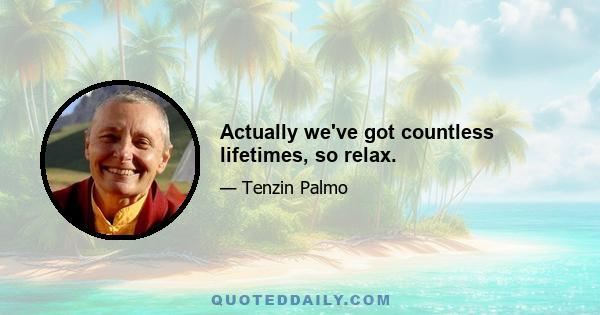 Actually we've got countless lifetimes, so relax.