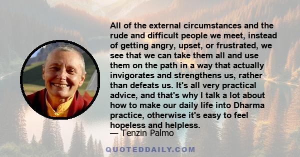 All of the external circumstances and the rude and difficult people we meet, instead of getting angry, upset, or frustrated, we see that we can take them all and use them on the path in a way that actually invigorates