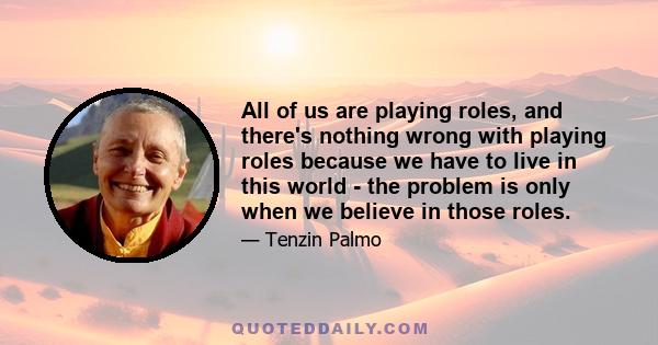 All of us are playing roles, and there's nothing wrong with playing roles because we have to live in this world - the problem is only when we believe in those roles.