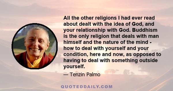 All the other religions I had ever read about dealt with the idea of God, and your relationship with God. Buddhism is the only religion that deals with man himself and the nature of the mind - how to deal with yourself