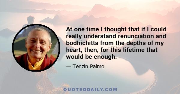 At one time I thought that if I could really understand renunciation and bodhichitta from the depths of my heart, then, for this lifetime that would be enough.