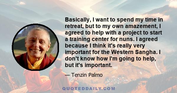 Basically, I want to spend my time in retreat, but to my own amazement, I agreed to help with a project to start a training center for nuns. I agreed because I think it's really very important for the Western Sangha. I