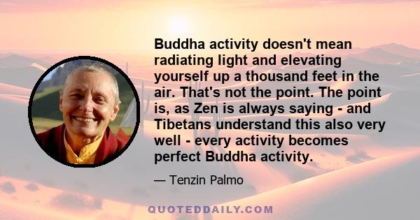 Buddha activity doesn't mean radiating light and elevating yourself up a thousand feet in the air. That's not the point. The point is, as Zen is always saying - and Tibetans understand this also very well - every