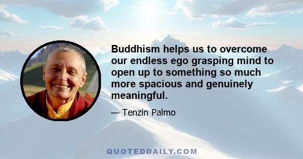 Buddhism helps us to overcome our endless ego grasping mind to open up to something so much more spacious and genuinely meaningful.