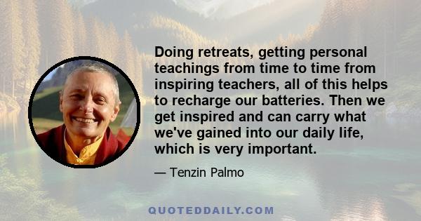 Doing retreats, getting personal teachings from time to time from inspiring teachers, all of this helps to recharge our batteries. Then we get inspired and can carry what we've gained into our daily life, which is very