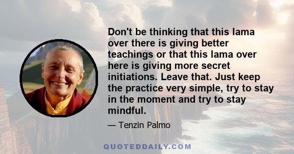 Don't be thinking that this lama over there is giving better teachings or that this lama over here is giving more secret initiations. Leave that. Just keep the practice very simple, try to stay in the moment and try to