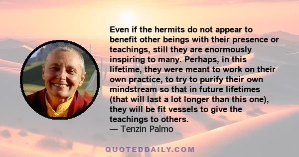 Even if the hermits do not appear to benefit other beings with their presence or teachings, still they are enormously inspiring to many. Perhaps, in this lifetime, they were meant to work on their own practice, to try