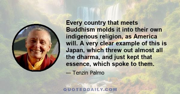 Every country that meets Buddhism molds it into their own indigenous religion, as America will. A very clear example of this is Japan, which threw out almost all the dharma, and just kept that essence, which spoke to