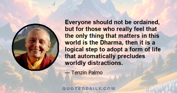 Everyone should not be ordained, but for those who really feel that the only thing that matters in this world is the Dharma, then it is a logical step to adopt a form of life that automatically precludes worldly