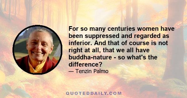 For so many centuries women have been suppressed and regarded as inferior. And that of course is not right at all, that we all have buddha-nature - so what's the difference?