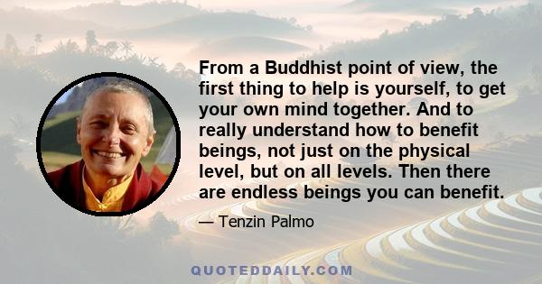 From a Buddhist point of view, the first thing to help is yourself, to get your own mind together. And to really understand how to benefit beings, not just on the physical level, but on all levels. Then there are