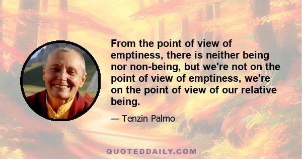 From the point of view of emptiness, there is neither being nor non-being, but we're not on the point of view of emptiness, we're on the point of view of our relative being.