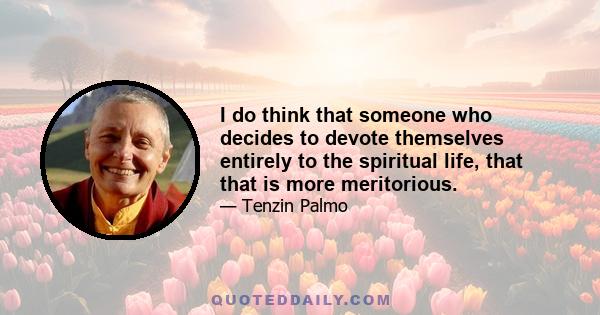 I do think that someone who decides to devote themselves entirely to the spiritual life, that that is more meritorious.