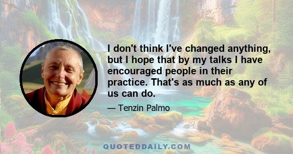 I don't think I've changed anything, but I hope that by my talks I have encouraged people in their practice. That's as much as any of us can do.