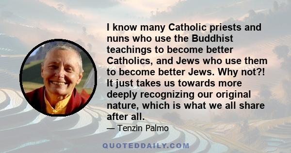 I know many Catholic priests and nuns who use the Buddhist teachings to become better Catholics, and Jews who use them to become better Jews. Why not?! It just takes us towards more deeply recognizing our original