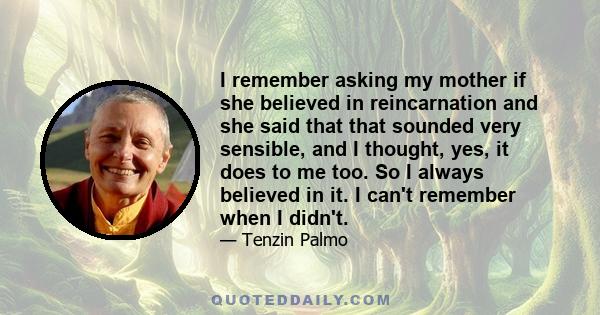 I remember asking my mother if she believed in reincarnation and she said that that sounded very sensible, and I thought, yes, it does to me too. So I always believed in it. I can't remember when I didn't.