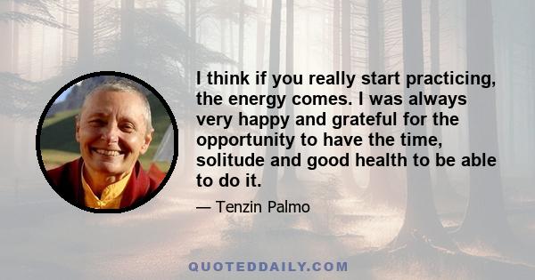 I think if you really start practicing, the energy comes. I was always very happy and grateful for the opportunity to have the time, solitude and good health to be able to do it.