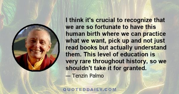 I think it's crucial to recognize that we are so fortunate to have this human birth where we can practice what we want, pick up and not just read books but actually understand them. This level of education is very rare