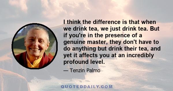 I think the difference is that when we drink tea, we just drink tea. But if you're in the presence of a genuine master, they don't have to do anything but drink their tea, and yet it affects you at an incredibly