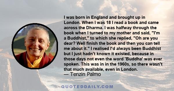 I was born in England and brought up in London. When I was 18 I read a book and came across the Dharma. I was halfway through the book when I turned to my mother and said, I'm a Buddhist, to which she replied, Oh are