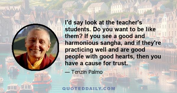 I'd say look at the teacher's students. Do you want to be like them? If you see a good and harmonious sangha, and if they're practicing well and are good people with good hearts, then you have a cause for trust.