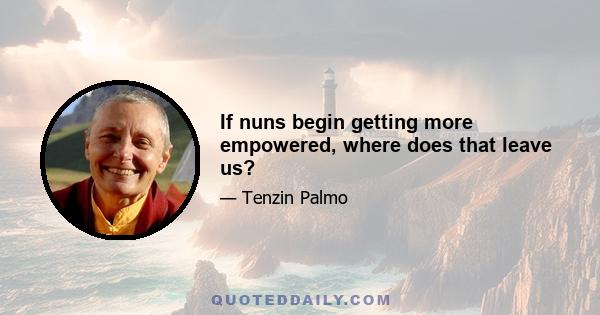 If nuns begin getting more empowered, where does that leave us?