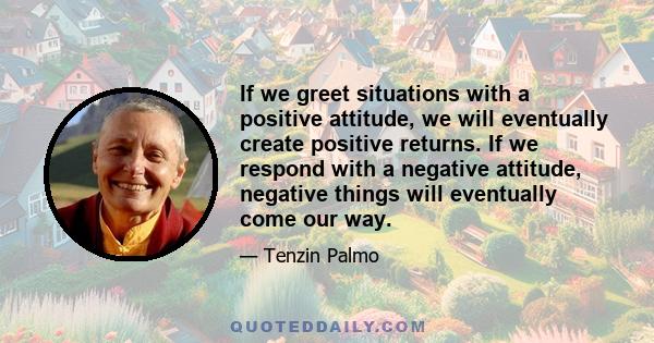 If we greet situations with a positive attitude, we will eventually create positive returns. If we respond with a negative attitude, negative things will eventually come our way.