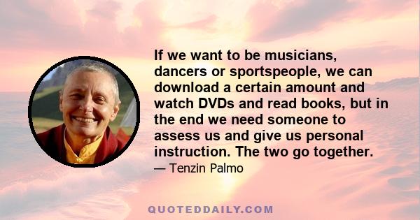 If we want to be musicians, dancers or sportspeople, we can download a certain amount and watch DVDs and read books, but in the end we need someone to assess us and give us personal instruction. The two go together.