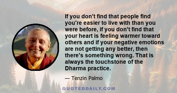 If you don't find that people find you're easier to live with than you were before, if you don't find that your heart is feeling warmer toward others and if your negative emotions are not getting any better, then