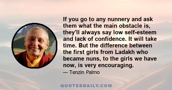 If you go to any nunnery and ask them what the main obstacle is, they'll always say low self-esteem and lack of confidence. It will take time. But the difference between the first girls from Ladakh who became nuns, to