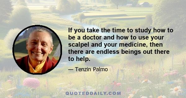 If you take the time to study how to be a doctor and how to use your scalpel and your medicine, then there are endless beings out there to help.