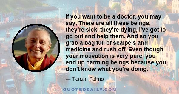 If you want to be a doctor, you may say, There are all these beings, they're sick, they're dying, I've got to go out and help them. And so you grab a bag full of scalpels and medicine and rush off. Even though your