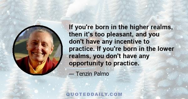 If you're born in the higher realms, then it's too pleasant, and you don't have any incentive to practice. If you're born in the lower realms, you don't have any opportunity to practice.