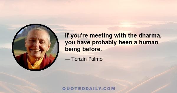 If you're meeting with the dharma, you have probably been a human being before.