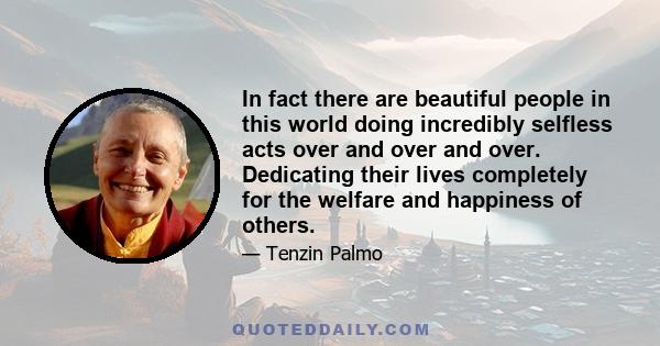 In fact there are beautiful people in this world doing incredibly selfless acts over and over and over. Dedicating their lives completely for the welfare and happiness of others.